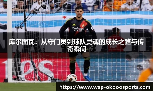 库尔图瓦：从守门员到球队灵魂的成长之路与传奇瞬间